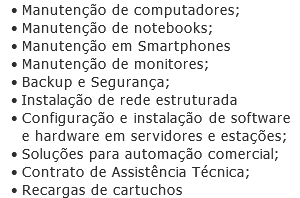Manutenção de computadores; Manutenção de notebooks; Manutenção em Smartphones Manutenção de monitores; Backup e Segurança; Instalação de rede estruturada Configuração e instalação de software e hardware em servidores e estações; Soluções para automação comercial; Contrato de Assistência Técnica; Recargas de cartuchos